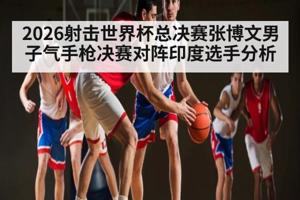 2026射击世界杯总决赛张博文男子气手枪决赛对阵印度选手分析